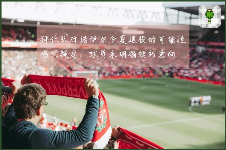 拜仁队对诺伊尔今夏退役的可能性感到疑虑，球员未明确续约意向