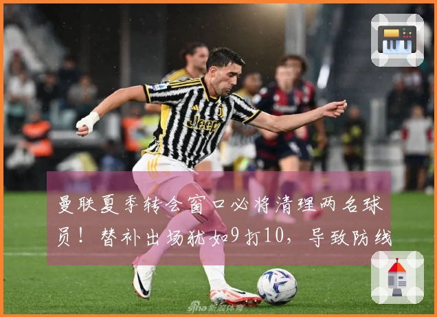 曼联夏季转会窗口必将清理两名球员！替补出场犹如9打10，导致防线混乱不堪。