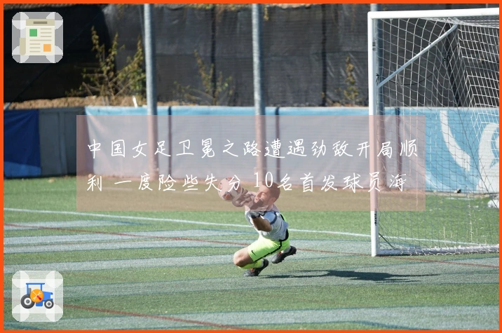 中国女足卫冕之路遭遇劲敌开局顺利 一度险些失分 10名首发球员海外效力
