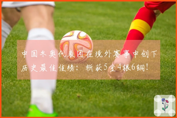 中国冬奥代表团在境外赛事中创下历史最佳佳绩：斩获5金4银6铜！