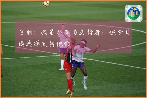 亨利：我虽非皇马支持者，但今日我选择支持他们