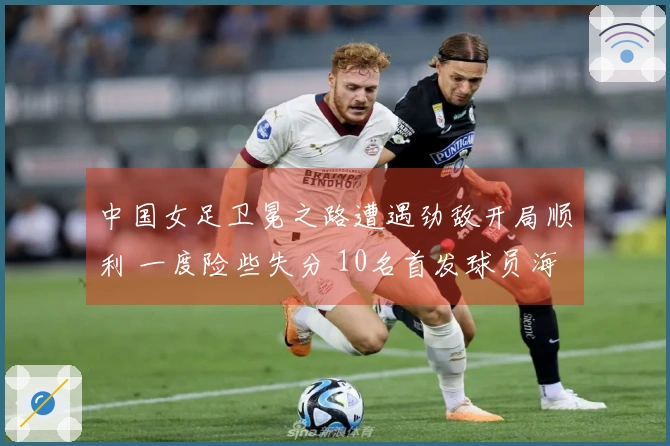 中国女足卫冕之路遭遇劲敌开局顺利 一度险些失分 10名首发球员海外效力