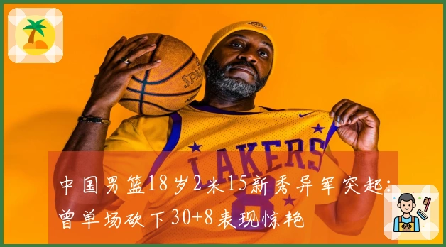中国男篮18岁2米15新秀异军突起：曾单场砍下30+8表现惊艳