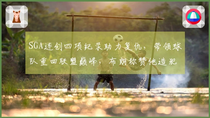 SGA连创四项纪录助力复仇，带领球队重回联盟巅峰，布朗称赞他造犯规技巧出众