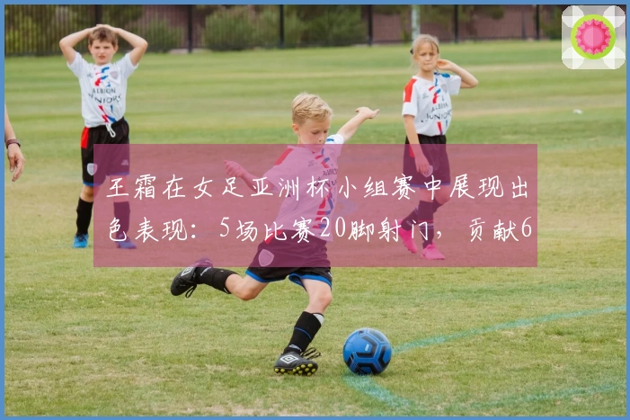 王霜在女足亚洲杯小组赛中展现出色表现：5场比赛20脚射门，贡献6球3助攻