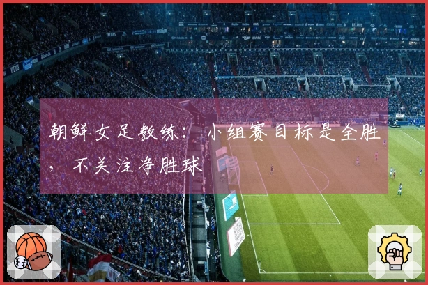 朝鲜女足教练：小组赛目标是全胜，不关注净胜球