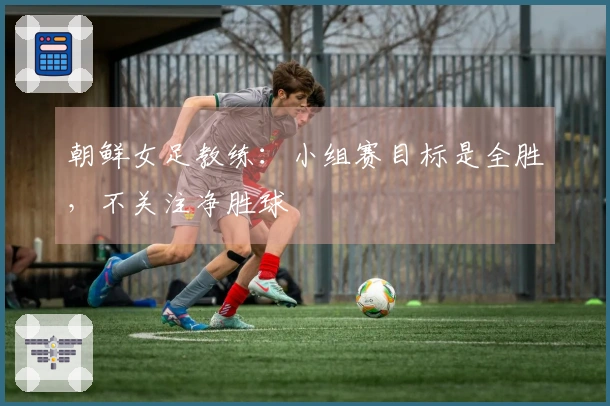 朝鲜女足教练：小组赛目标是全胜，不关注净胜球