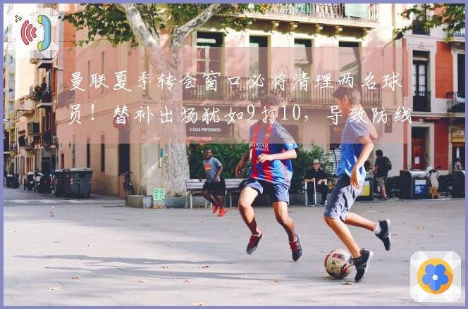 曼联夏季转会窗口必将清理两名球员！替补出场犹如9打10，导致防线混乱不堪。