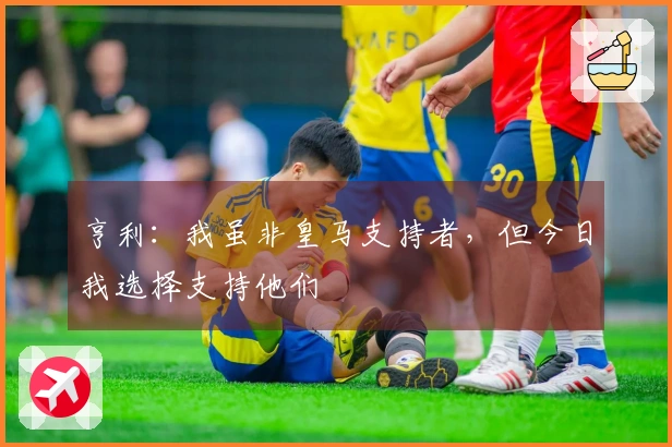 亨利：我虽非皇马支持者，但今日我选择支持他们